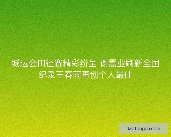 城运会田径赛精彩纷呈 谢震业刷新全国纪录王春雨再创个人最佳