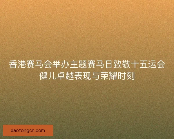 香港赛马会举办主题赛马日致敬十五运会健儿卓越表现与荣耀时刻