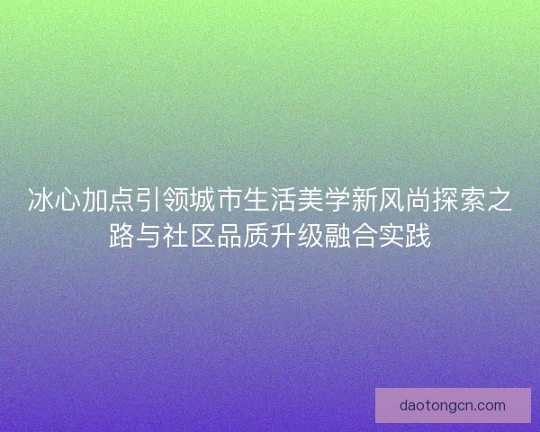 冰心加点引领城市生活美学新风尚探索之路与社区品质升级融合实践