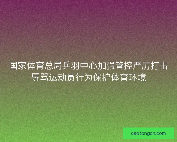 国家体育总局乒羽中心加强管控严厉打击辱骂运动员行为保护体育环境