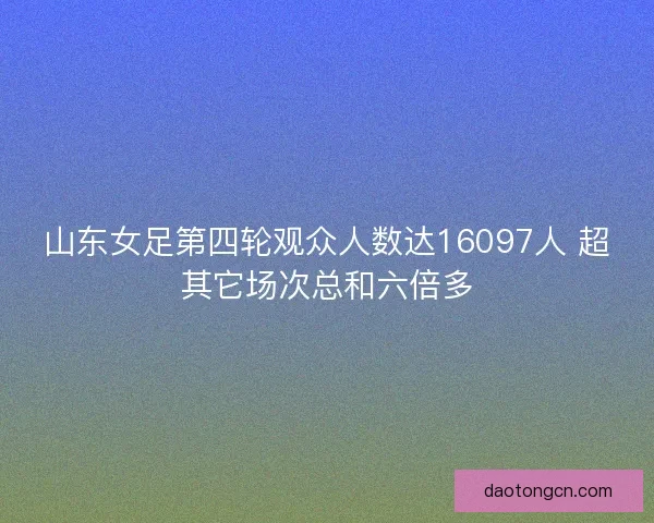 山东女足第四轮观众人数达16097人 超其它场次总和六倍多