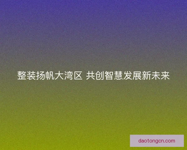 整装扬帆大湾区 共创智慧发展新未来