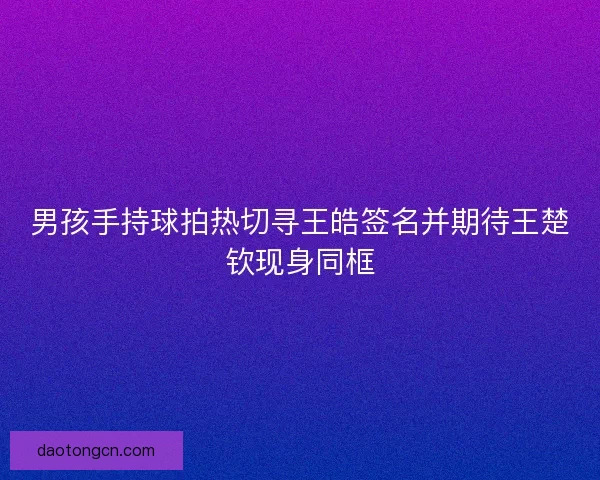 男孩手持球拍热切寻王皓签名并期待王楚钦现身同框