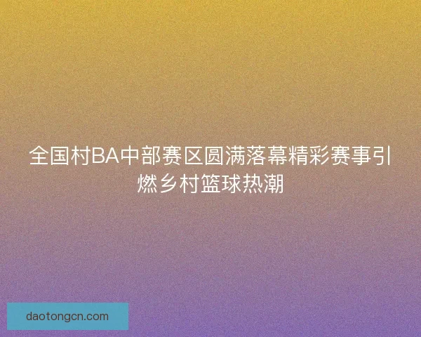 全国村BA中部赛区圆满落幕精彩赛事引燃乡村篮球热潮