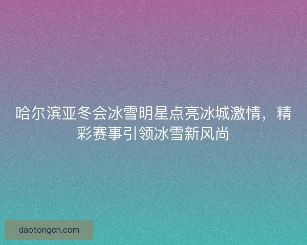 哈尔滨亚冬会冰雪明星点亮冰城激情，精彩赛事引领冰雪新风尚
