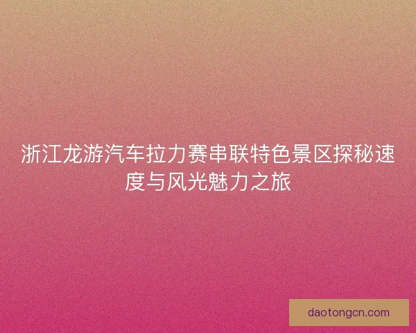 浙江龙游汽车拉力赛串联特色景区探秘速度与风光魅力之旅