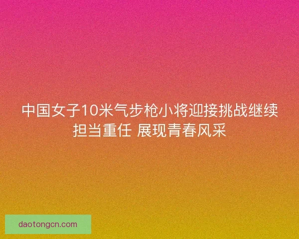 中国女子10米气步枪小将迎接挑战继续担当重任 展现青春风采 中国女子10米气步枪小将迎接挑战继续担当重任 展现青春风采