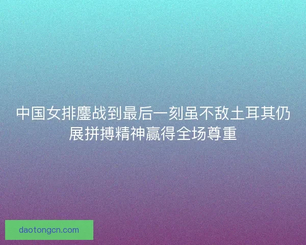 中国女排鏖战到最后一刻虽不敌土耳其仍展拼搏精神赢得全场尊重 中国女排鏖战到最后一刻虽不敌土耳其仍展拼搏精神赢得全场尊重