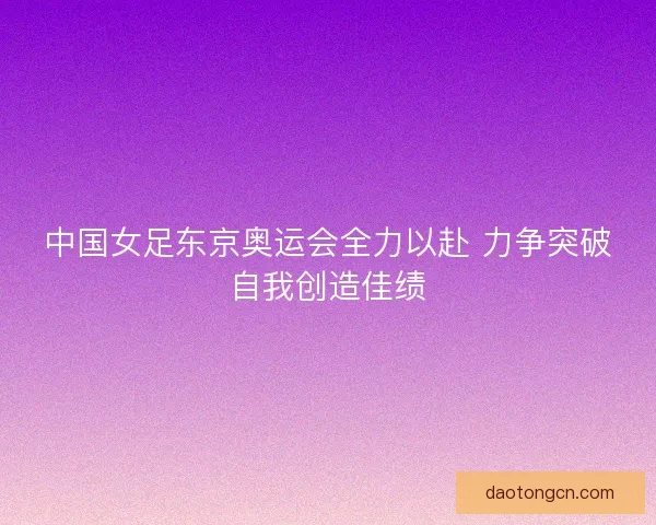 中国女足东京奥运会全力以赴 力争突破自我创造佳绩
