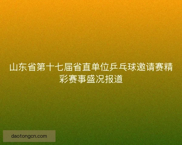 山东省第十七届省直单位乒乓球邀请赛精彩赛事盛况报道