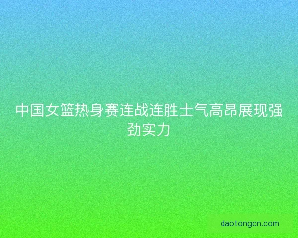 中国女篮热身赛连战连胜士气高昂展现强劲实力