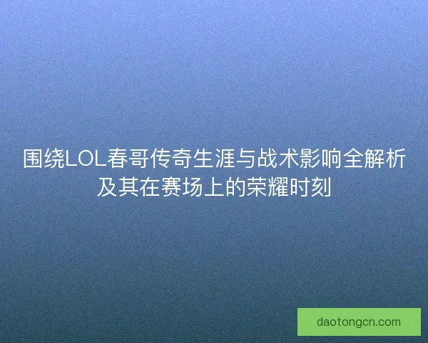 围绕LOL春哥传奇生涯与战术影响全解析及其在赛场上的荣耀时刻