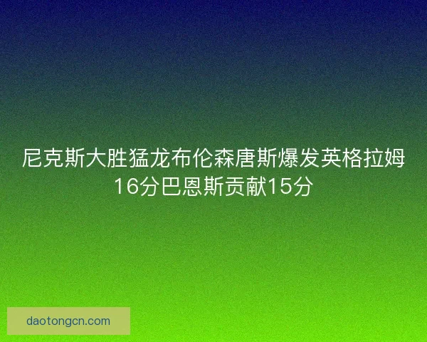 尼克斯大胜猛龙布伦森唐斯爆发英格拉姆16分巴恩斯贡献15分