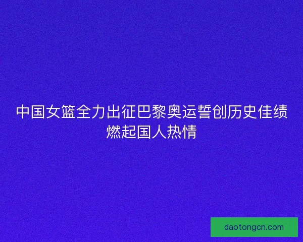 中国女篮全力出征巴黎奥运誓创历史佳绩燃起国人热情